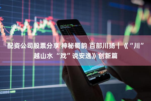 配资公司股票分享 神秘蜀韵 百部川扬｜《“川”越山水 “戏”说安逸》创新篇