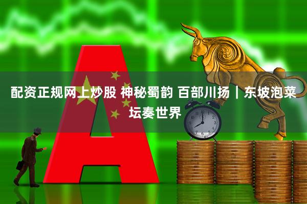 配资正规网上炒股 神秘蜀韵 百部川扬｜东坡泡菜 坛奏世界