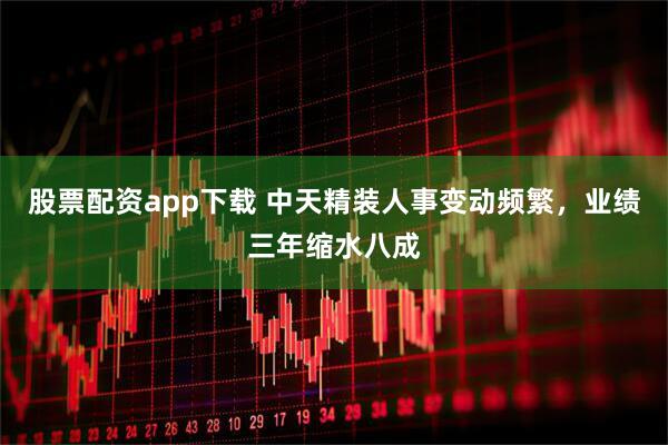 股票配资app下载 中天精装人事变动频繁，业绩三年缩水八成