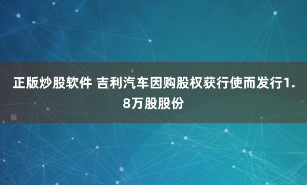 正版炒股软件 吉利汽车因购股权获行使而发行1.8万股股份