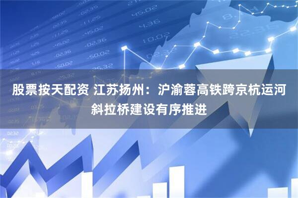 股票按天配资 江苏扬州：沪渝蓉高铁跨京杭运河斜拉桥建设有序推进