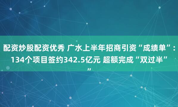 配资炒股配资优秀 广水上半年招商引资“成绩单”：134个项目签约342.5亿元 超额完成“双过半”