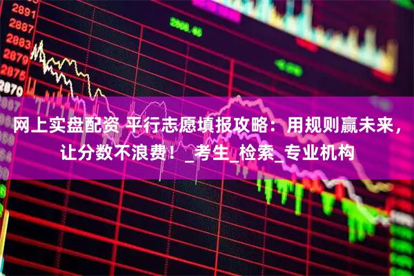 网上实盘配资 平行志愿填报攻略：用规则赢未来，让分数不浪费！_考生_检索_专业机构