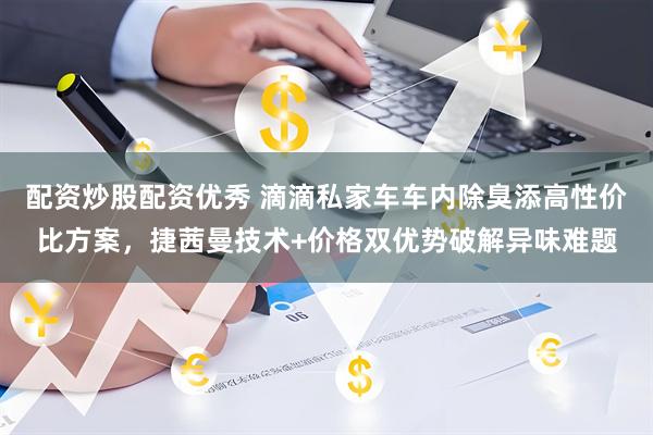 配资炒股配资优秀 滴滴私家车车内除臭添高性价比方案，捷茜曼技术+价格双优势破解异味难题