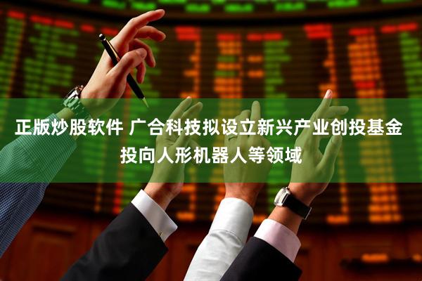 正版炒股软件 广合科技拟设立新兴产业创投基金 投向人形机器人等领域