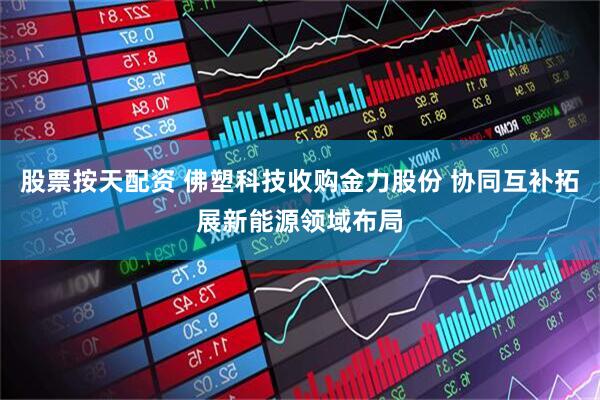 股票按天配资 佛塑科技收购金力股份 协同互补拓展新能源领域布局