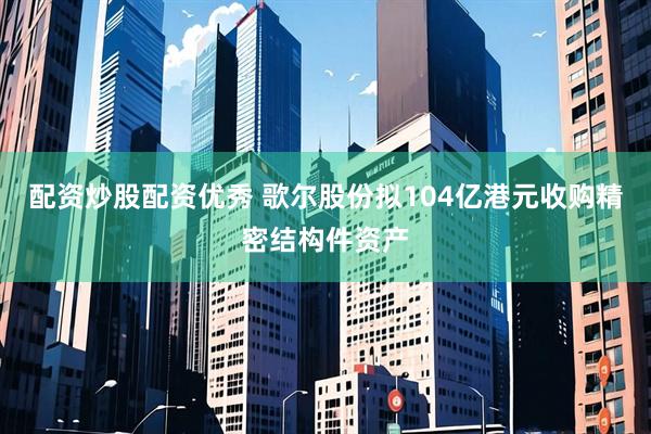 配资炒股配资优秀 歌尔股份拟104亿港元收购精密结构件资产