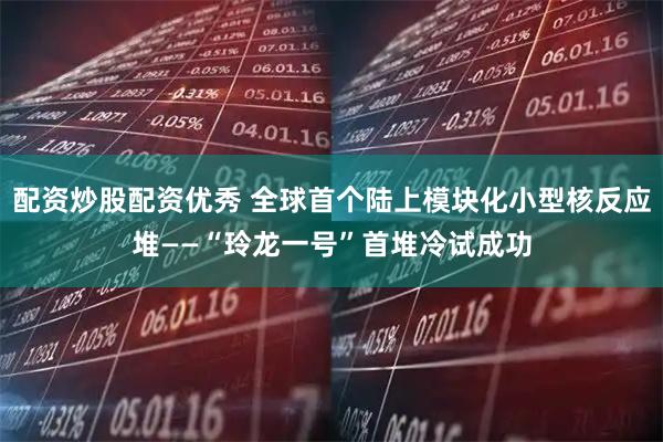 配资炒股配资优秀 全球首个陆上模块化小型核反应堆——“玲龙一号”首堆冷试成功