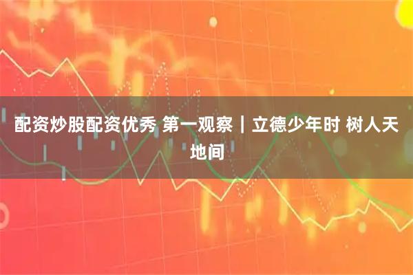 配资炒股配资优秀 第一观察｜立德少年时 树人天地间