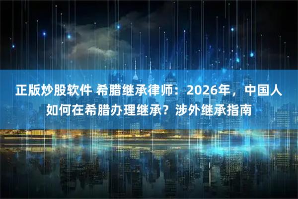 正版炒股软件 希腊继承律师：2026年，中国人如何在希腊办理继承？涉外继承指南